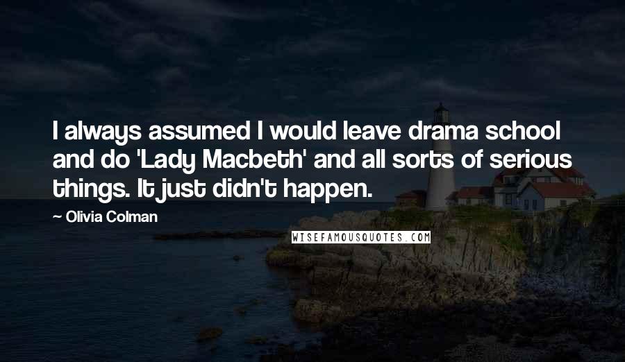 Olivia Colman Quotes: I always assumed I would leave drama school and do 'Lady Macbeth' and all sorts of serious things. It just didn't happen.