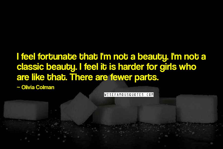 Olivia Colman Quotes: I feel fortunate that I'm not a beauty. I'm not a classic beauty. I feel it is harder for girls who are like that. There are fewer parts.