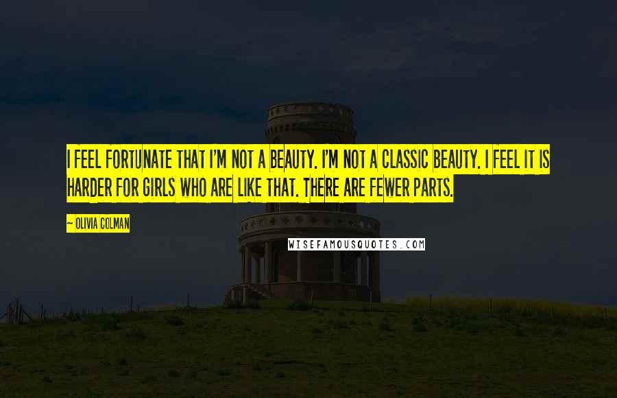 Olivia Colman Quotes: I feel fortunate that I'm not a beauty. I'm not a classic beauty. I feel it is harder for girls who are like that. There are fewer parts.