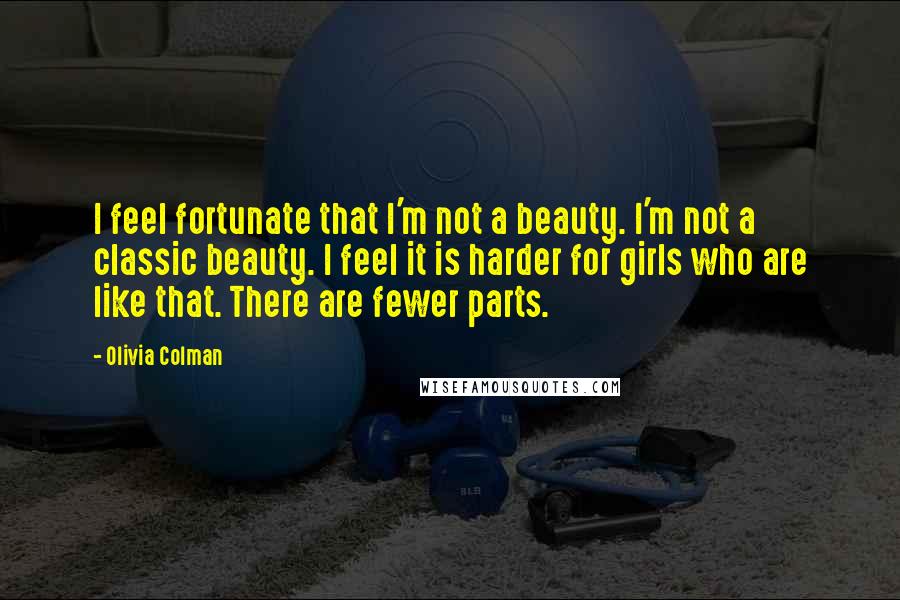 Olivia Colman Quotes: I feel fortunate that I'm not a beauty. I'm not a classic beauty. I feel it is harder for girls who are like that. There are fewer parts.