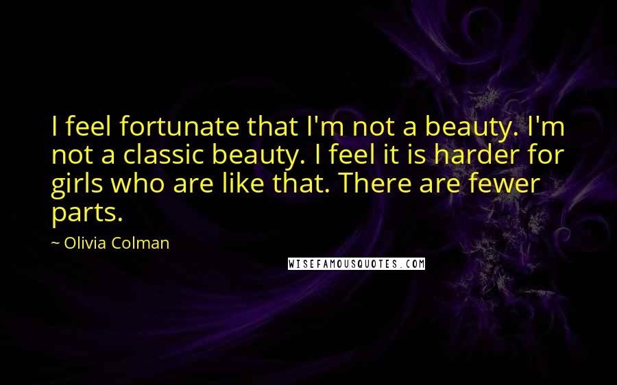 Olivia Colman Quotes: I feel fortunate that I'm not a beauty. I'm not a classic beauty. I feel it is harder for girls who are like that. There are fewer parts.