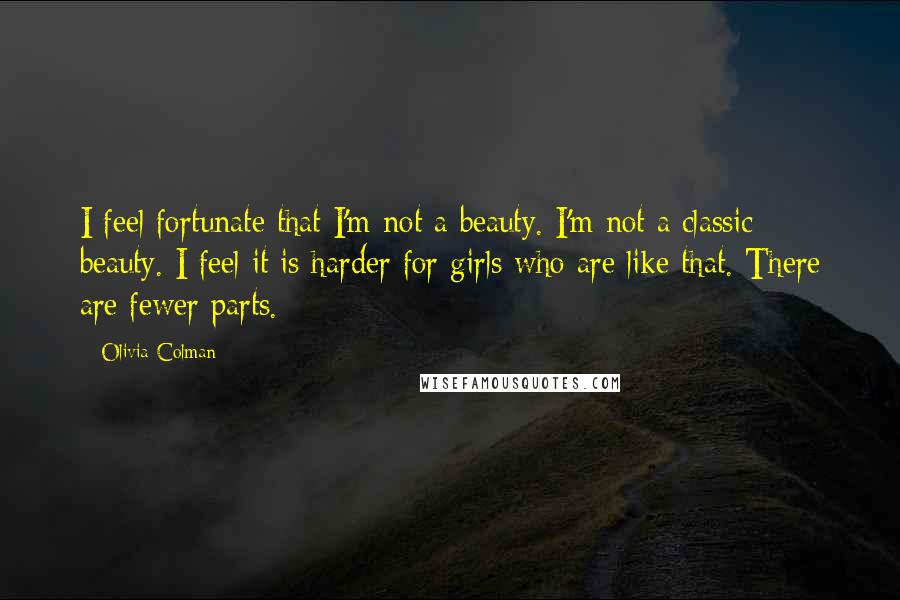 Olivia Colman Quotes: I feel fortunate that I'm not a beauty. I'm not a classic beauty. I feel it is harder for girls who are like that. There are fewer parts.