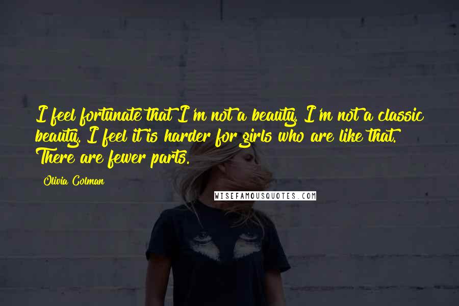 Olivia Colman Quotes: I feel fortunate that I'm not a beauty. I'm not a classic beauty. I feel it is harder for girls who are like that. There are fewer parts.