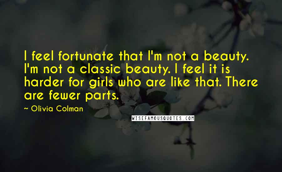 Olivia Colman Quotes: I feel fortunate that I'm not a beauty. I'm not a classic beauty. I feel it is harder for girls who are like that. There are fewer parts.