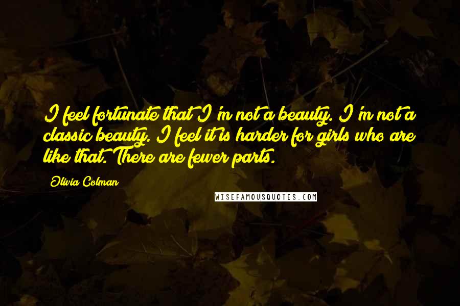 Olivia Colman Quotes: I feel fortunate that I'm not a beauty. I'm not a classic beauty. I feel it is harder for girls who are like that. There are fewer parts.