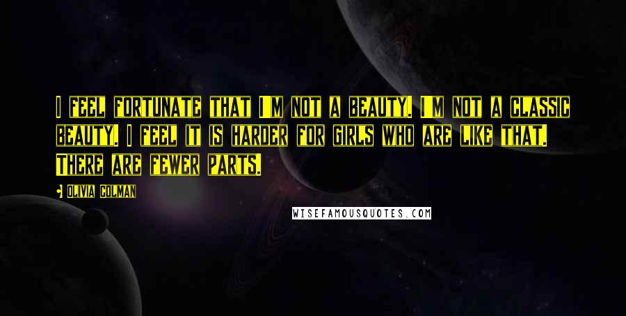 Olivia Colman Quotes: I feel fortunate that I'm not a beauty. I'm not a classic beauty. I feel it is harder for girls who are like that. There are fewer parts.