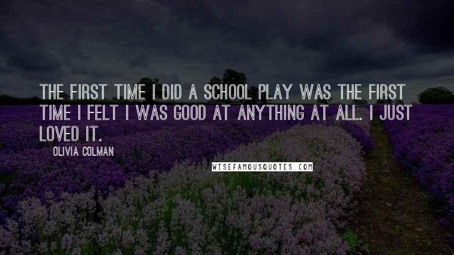 Olivia Colman Quotes: The first time I did a school play was the first time I felt I was good at anything at all. I just loved it.