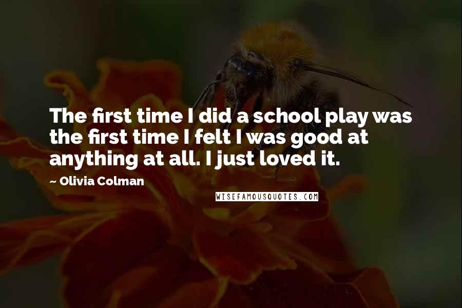 Olivia Colman Quotes: The first time I did a school play was the first time I felt I was good at anything at all. I just loved it.