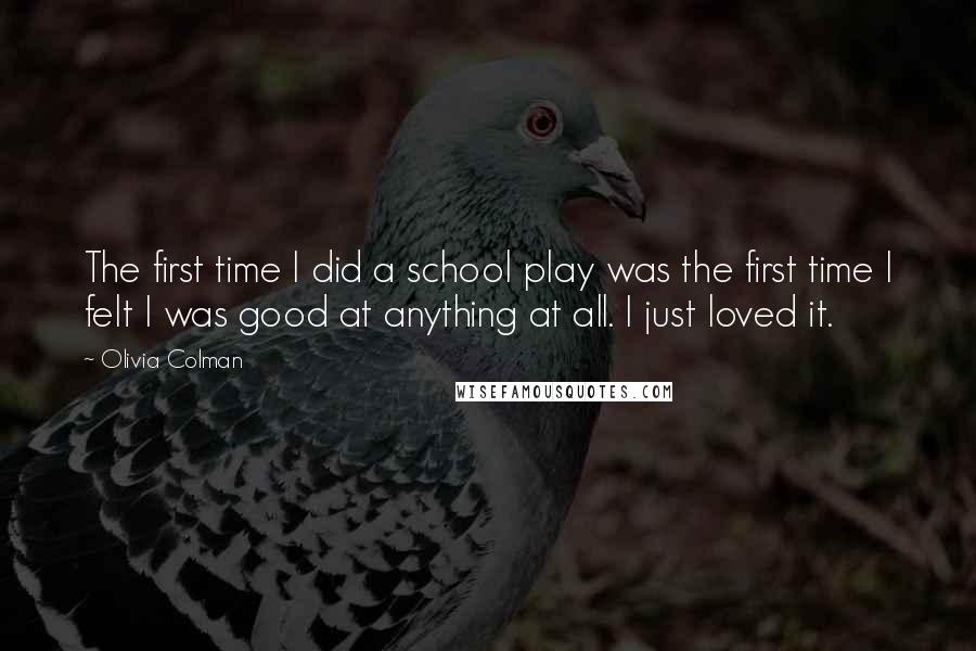 Olivia Colman Quotes: The first time I did a school play was the first time I felt I was good at anything at all. I just loved it.