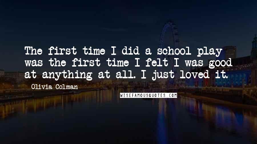 Olivia Colman Quotes: The first time I did a school play was the first time I felt I was good at anything at all. I just loved it.