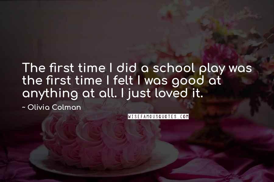 Olivia Colman Quotes: The first time I did a school play was the first time I felt I was good at anything at all. I just loved it.