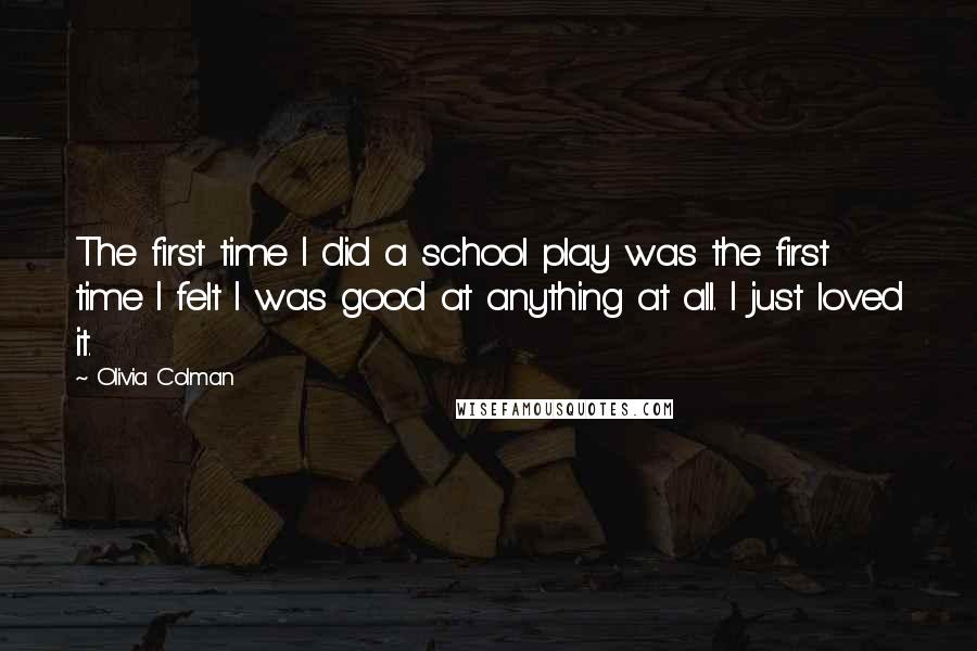 Olivia Colman Quotes: The first time I did a school play was the first time I felt I was good at anything at all. I just loved it.