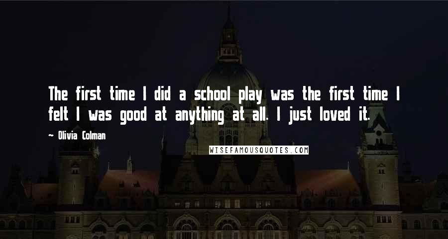 Olivia Colman Quotes: The first time I did a school play was the first time I felt I was good at anything at all. I just loved it.