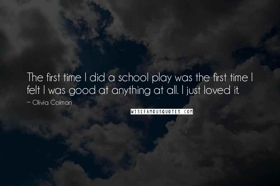 Olivia Colman Quotes: The first time I did a school play was the first time I felt I was good at anything at all. I just loved it.