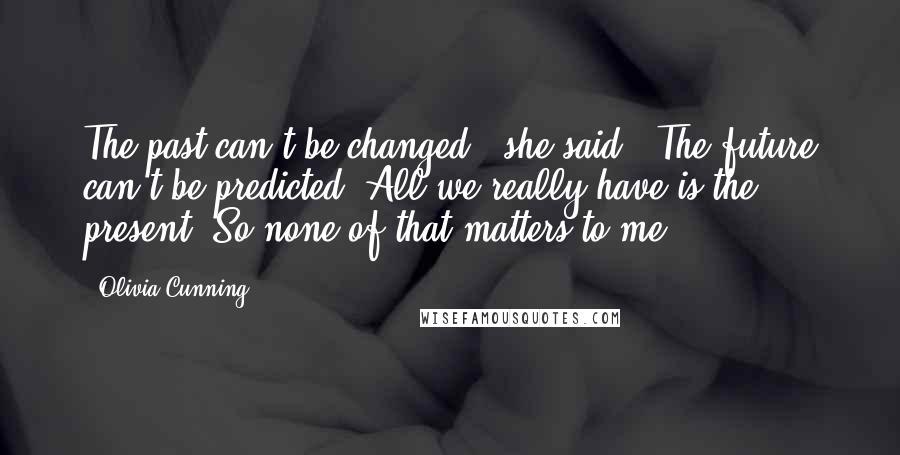 Olivia Cunning Quotes: The past can't be changed," she said. "The future can't be predicted. All we really have is the present. So none of that matters to me.