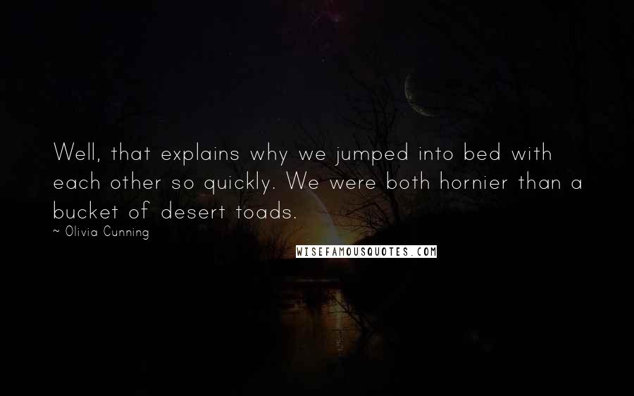 Olivia Cunning Quotes: Well, that explains why we jumped into bed with each other so quickly. We were both hornier than a bucket of desert toads.