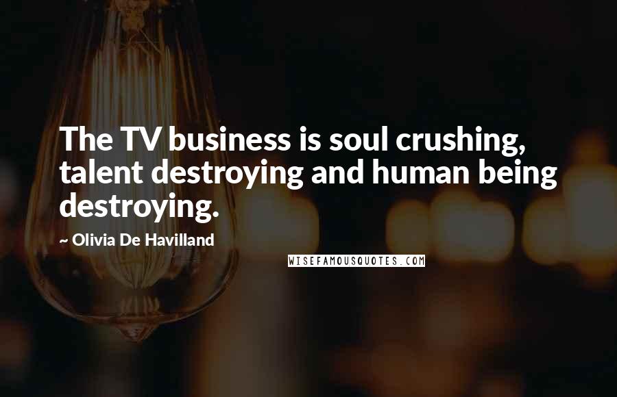 Olivia De Havilland Quotes: The TV business is soul crushing, talent destroying and human being destroying.