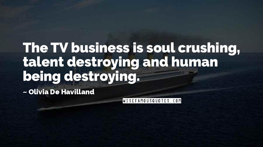 Olivia De Havilland Quotes: The TV business is soul crushing, talent destroying and human being destroying.