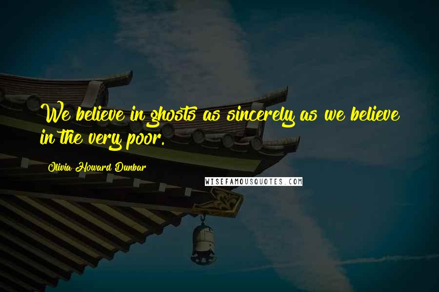 Olivia Howard Dunbar Quotes: We believe in ghosts as sincerely as we believe in the very poor.