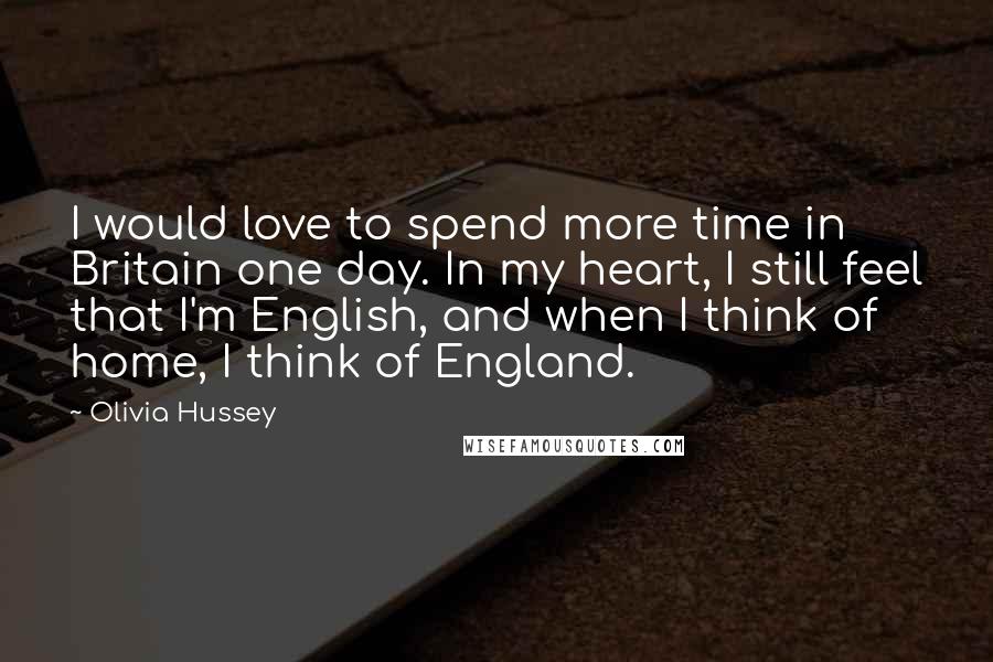 Olivia Hussey Quotes: I would love to spend more time in Britain one day. In my heart, I still feel that I'm English, and when I think of home, I think of England.