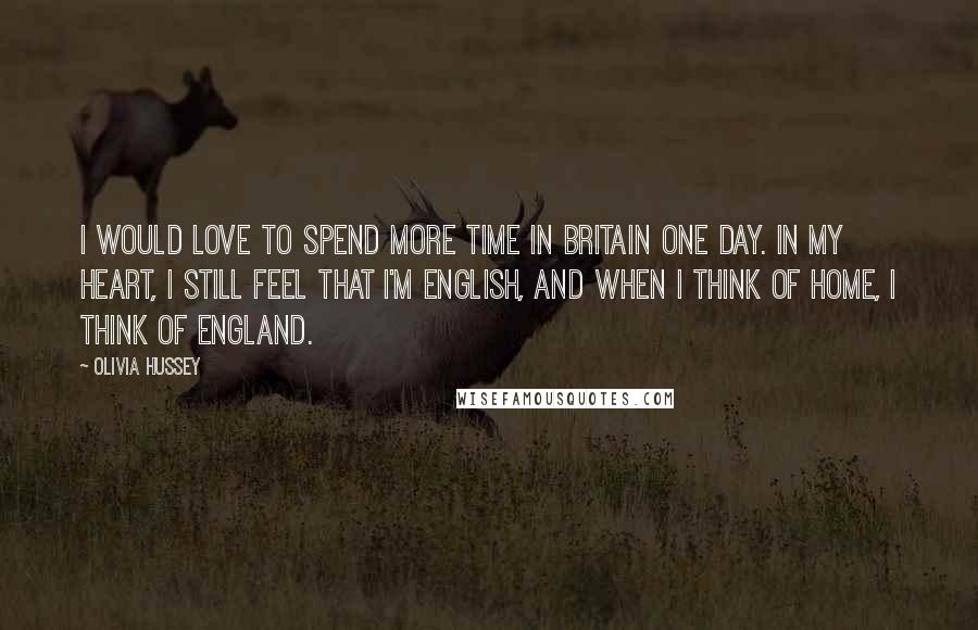 Olivia Hussey Quotes: I would love to spend more time in Britain one day. In my heart, I still feel that I'm English, and when I think of home, I think of England.