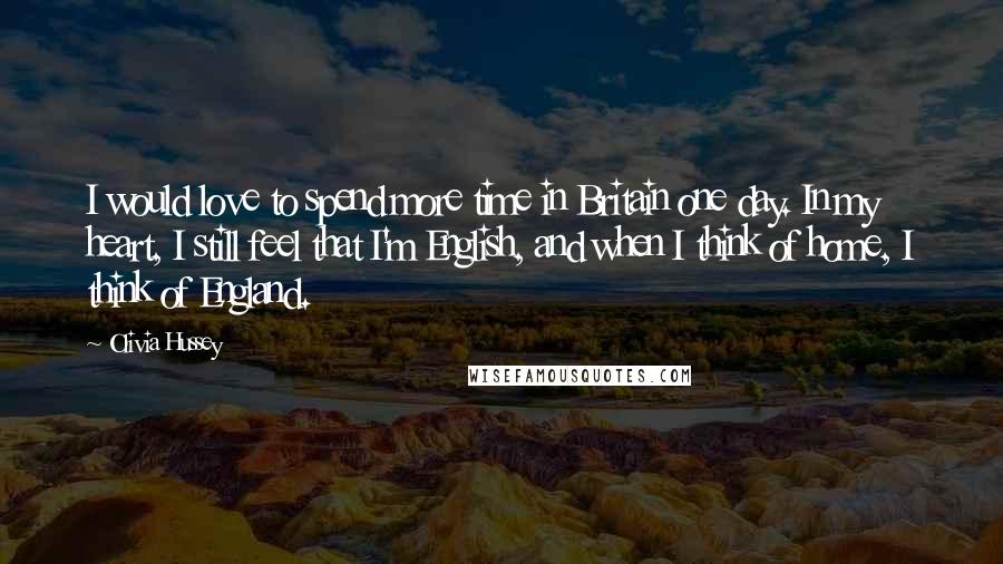 Olivia Hussey Quotes: I would love to spend more time in Britain one day. In my heart, I still feel that I'm English, and when I think of home, I think of England.