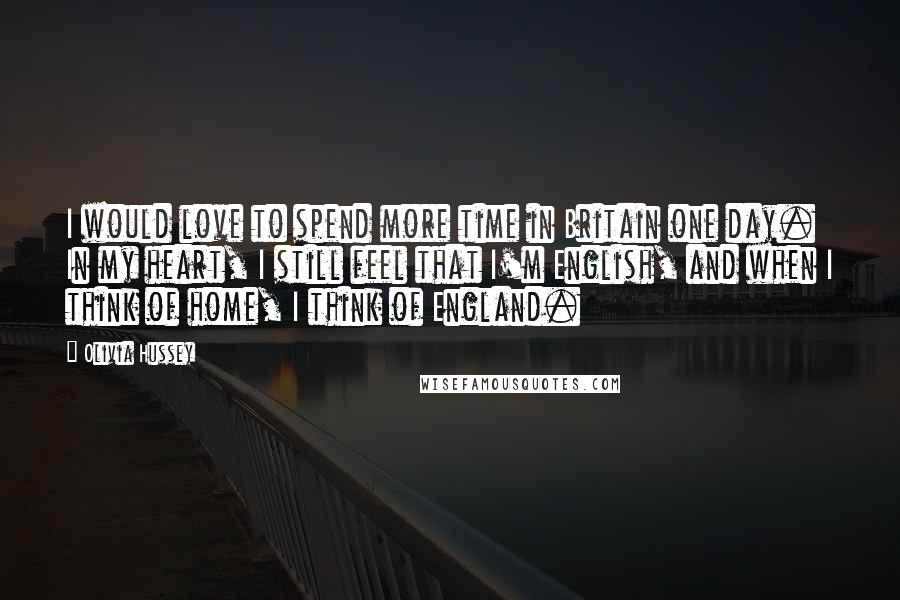 Olivia Hussey Quotes: I would love to spend more time in Britain one day. In my heart, I still feel that I'm English, and when I think of home, I think of England.