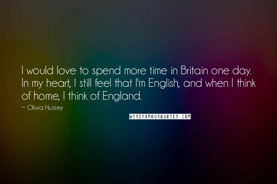 Olivia Hussey Quotes: I would love to spend more time in Britain one day. In my heart, I still feel that I'm English, and when I think of home, I think of England.