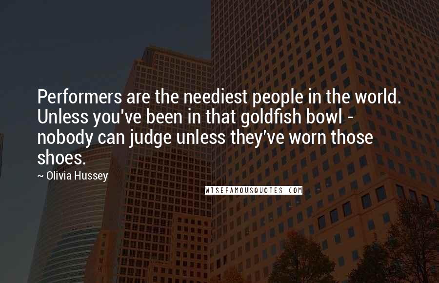 Olivia Hussey Quotes: Performers are the neediest people in the world. Unless you've been in that goldfish bowl - nobody can judge unless they've worn those shoes.