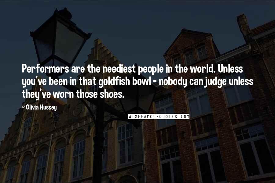 Olivia Hussey Quotes: Performers are the neediest people in the world. Unless you've been in that goldfish bowl - nobody can judge unless they've worn those shoes.