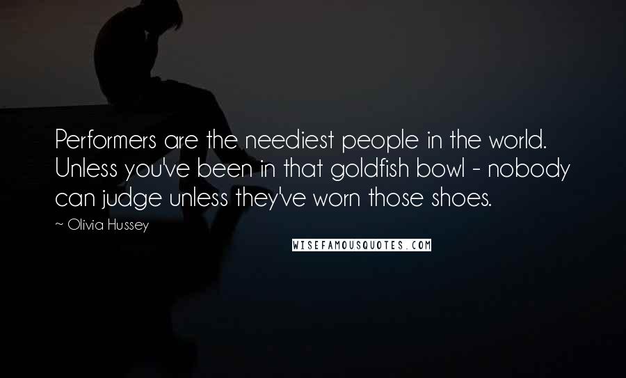 Olivia Hussey Quotes: Performers are the neediest people in the world. Unless you've been in that goldfish bowl - nobody can judge unless they've worn those shoes.