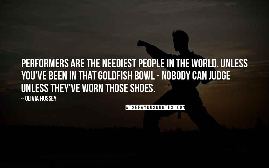 Olivia Hussey Quotes: Performers are the neediest people in the world. Unless you've been in that goldfish bowl - nobody can judge unless they've worn those shoes.