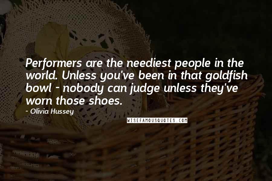 Olivia Hussey Quotes: Performers are the neediest people in the world. Unless you've been in that goldfish bowl - nobody can judge unless they've worn those shoes.