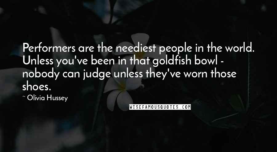 Olivia Hussey Quotes: Performers are the neediest people in the world. Unless you've been in that goldfish bowl - nobody can judge unless they've worn those shoes.