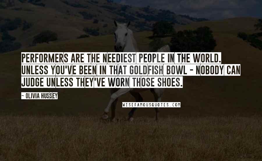 Olivia Hussey Quotes: Performers are the neediest people in the world. Unless you've been in that goldfish bowl - nobody can judge unless they've worn those shoes.