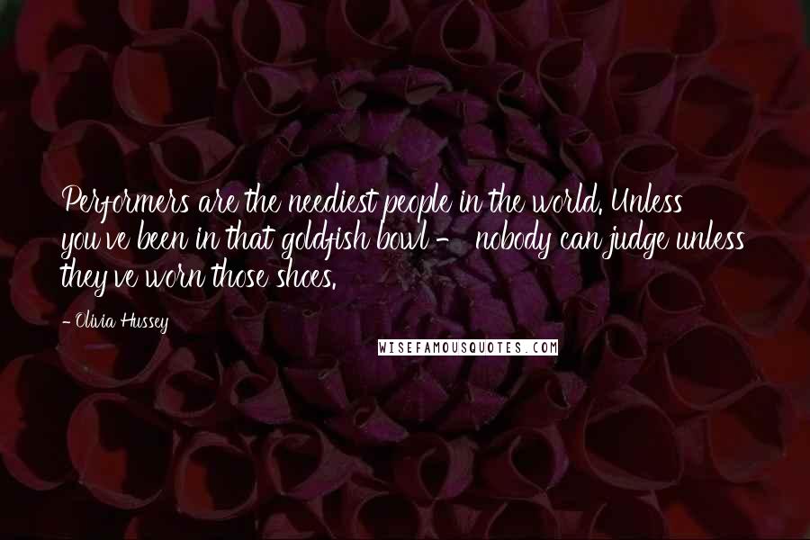 Olivia Hussey Quotes: Performers are the neediest people in the world. Unless you've been in that goldfish bowl - nobody can judge unless they've worn those shoes.