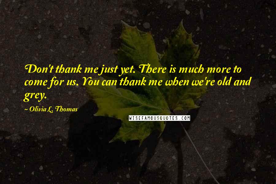 Olivia L. Thomas Quotes: Don't thank me just yet. There is much more to come for us. You can thank me when we're old and grey.