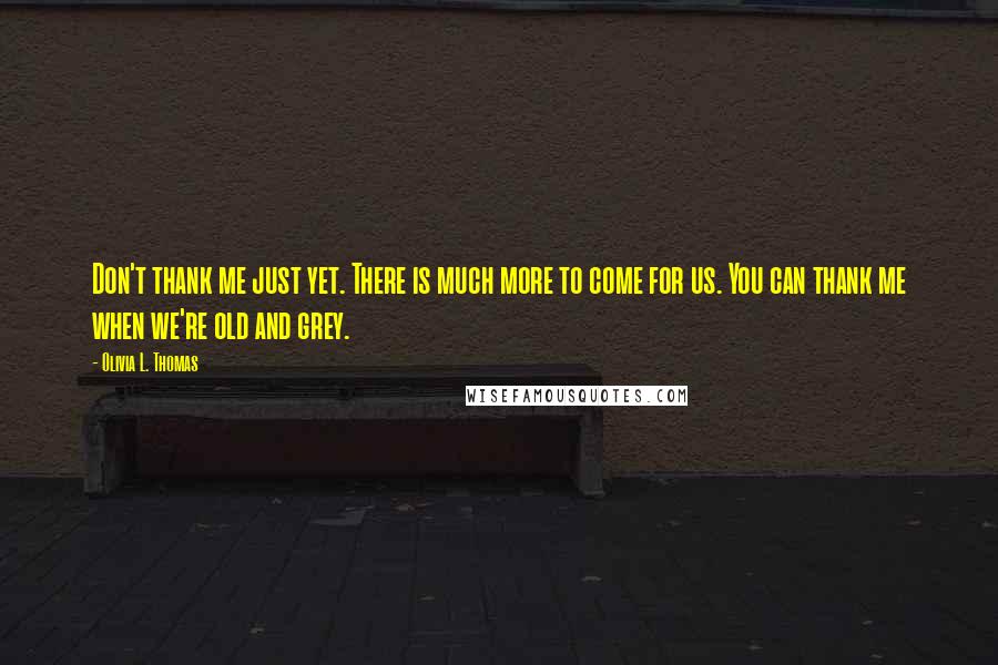 Olivia L. Thomas Quotes: Don't thank me just yet. There is much more to come for us. You can thank me when we're old and grey.