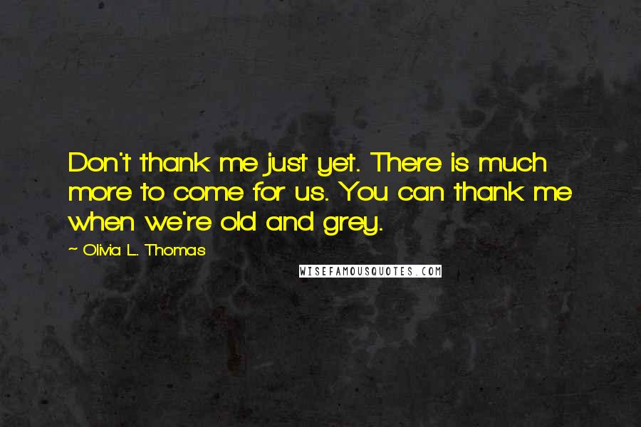 Olivia L. Thomas Quotes: Don't thank me just yet. There is much more to come for us. You can thank me when we're old and grey.