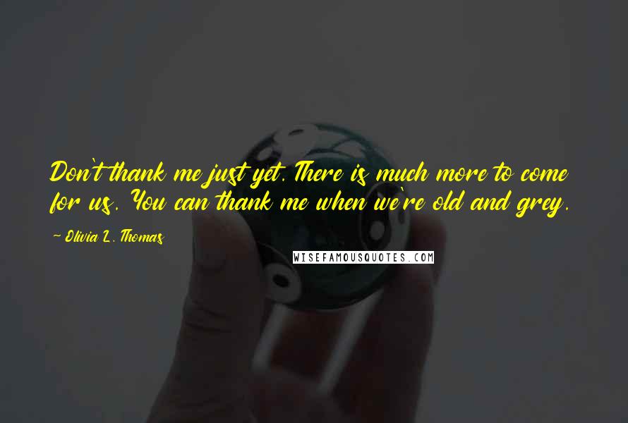 Olivia L. Thomas Quotes: Don't thank me just yet. There is much more to come for us. You can thank me when we're old and grey.