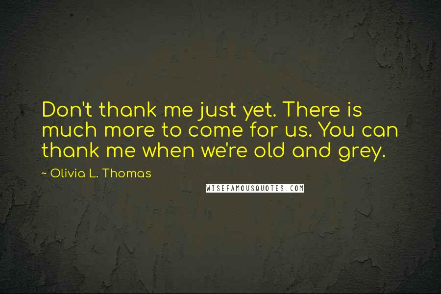 Olivia L. Thomas Quotes: Don't thank me just yet. There is much more to come for us. You can thank me when we're old and grey.