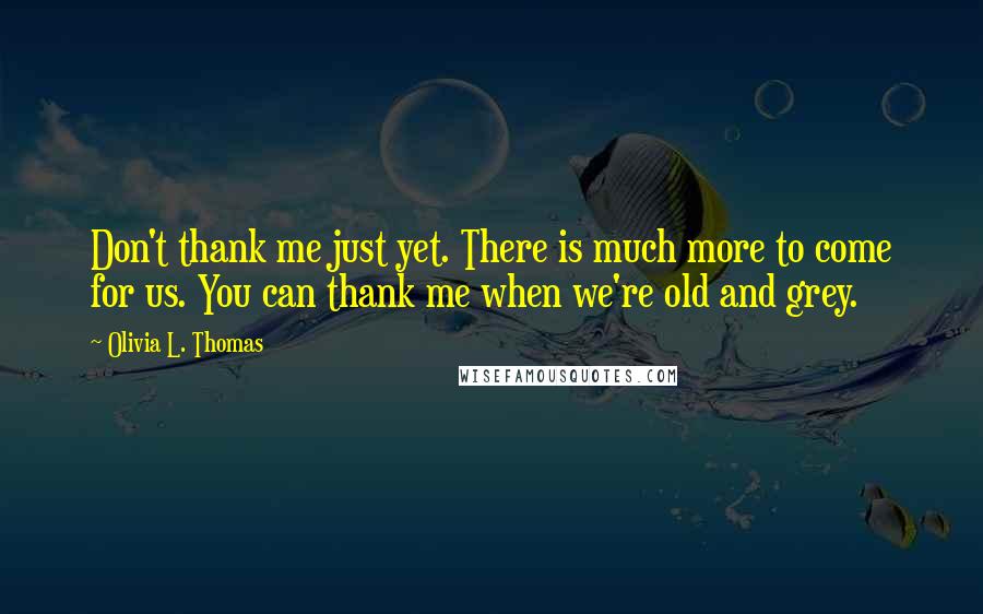 Olivia L. Thomas Quotes: Don't thank me just yet. There is much more to come for us. You can thank me when we're old and grey.