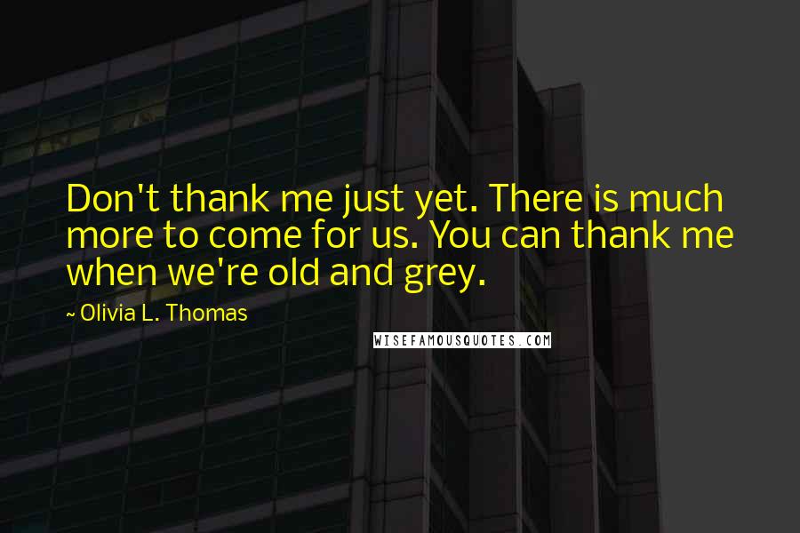 Olivia L. Thomas Quotes: Don't thank me just yet. There is much more to come for us. You can thank me when we're old and grey.