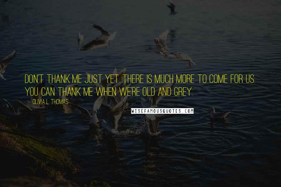 Olivia L. Thomas Quotes: Don't thank me just yet. There is much more to come for us. You can thank me when we're old and grey.