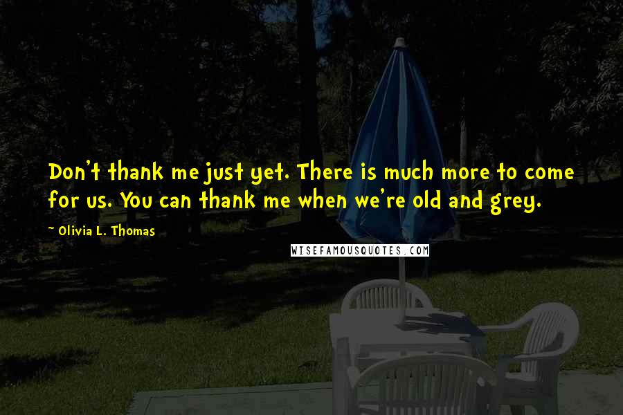 Olivia L. Thomas Quotes: Don't thank me just yet. There is much more to come for us. You can thank me when we're old and grey.