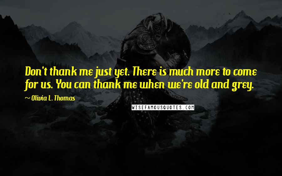 Olivia L. Thomas Quotes: Don't thank me just yet. There is much more to come for us. You can thank me when we're old and grey.