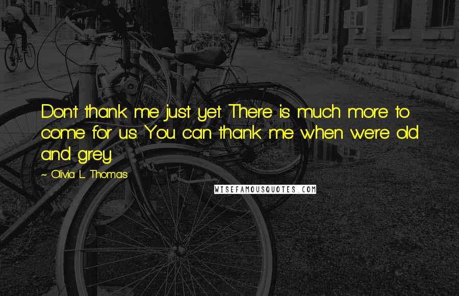 Olivia L. Thomas Quotes: Don't thank me just yet. There is much more to come for us. You can thank me when we're old and grey.