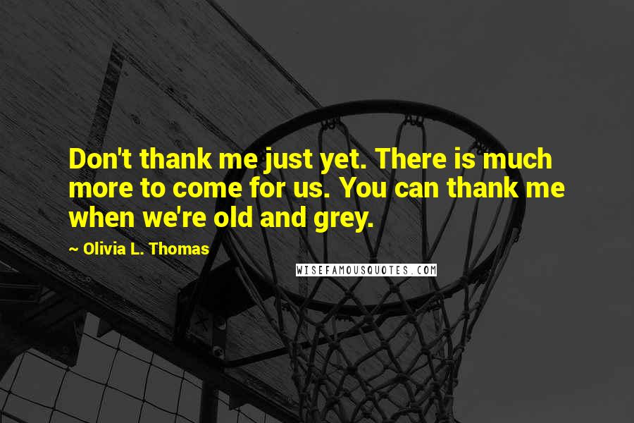 Olivia L. Thomas Quotes: Don't thank me just yet. There is much more to come for us. You can thank me when we're old and grey.