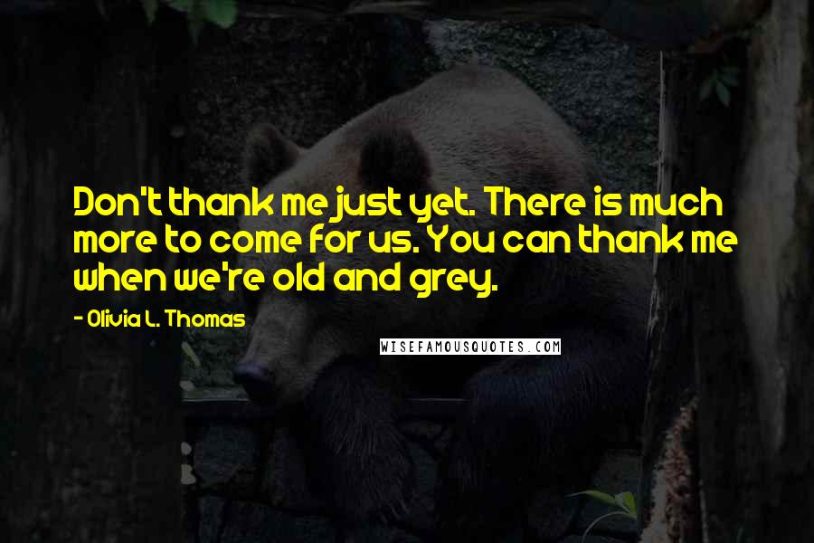 Olivia L. Thomas Quotes: Don't thank me just yet. There is much more to come for us. You can thank me when we're old and grey.