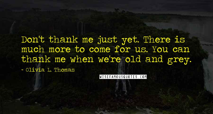 Olivia L. Thomas Quotes: Don't thank me just yet. There is much more to come for us. You can thank me when we're old and grey.
